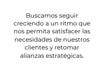 Buscamos seguir creciendo a un ritmo que nos permita satisfacer las necesidades de nuestros clientes y retomar alianzas estratégicas